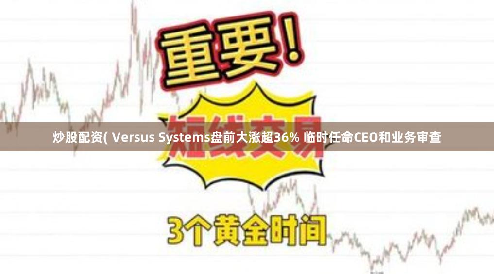 炒股配资( Versus Systems盘前大涨超36% 临时任命CEO和业务审查