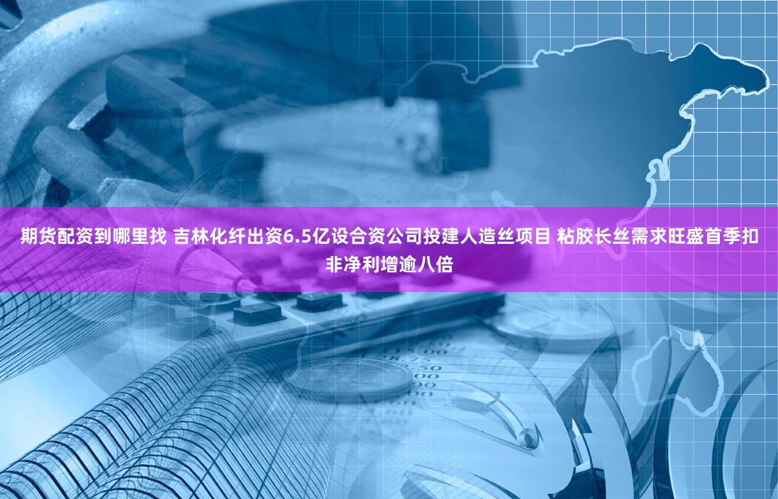 期货配资到哪里找 吉林化纤出资6.5亿设合资公司投建人造丝项目 粘胶长丝需求旺盛首季扣非净利增逾八倍