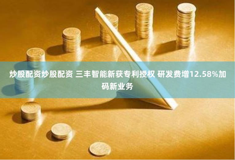 炒股配资炒股配资 三丰智能新获专利授权 研发费增12.58%加码新业务