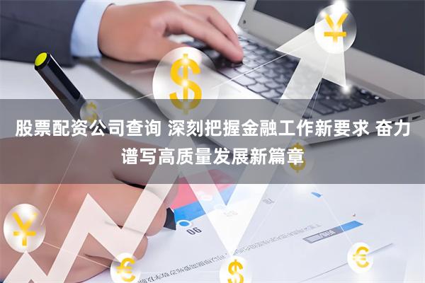 股票配资公司查询 深刻把握金融工作新要求 奋力谱写高质量发展新篇章