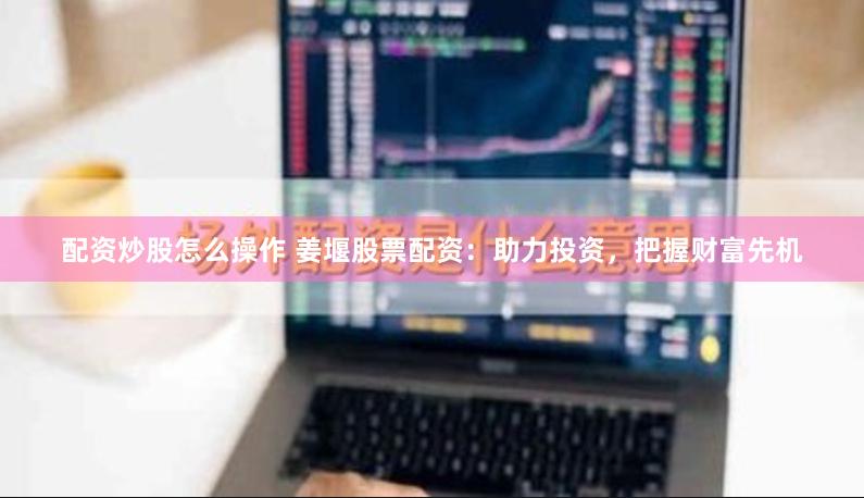 配资炒股怎么操作 姜堰股票配资：助力投资，把握财富先机