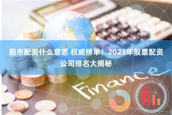 股市配资什么意思 权威榜单！2023年股票配资公司排名大揭秘