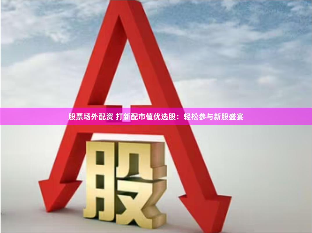股票场外配资 打新配市值优选股：轻松参与新股盛宴