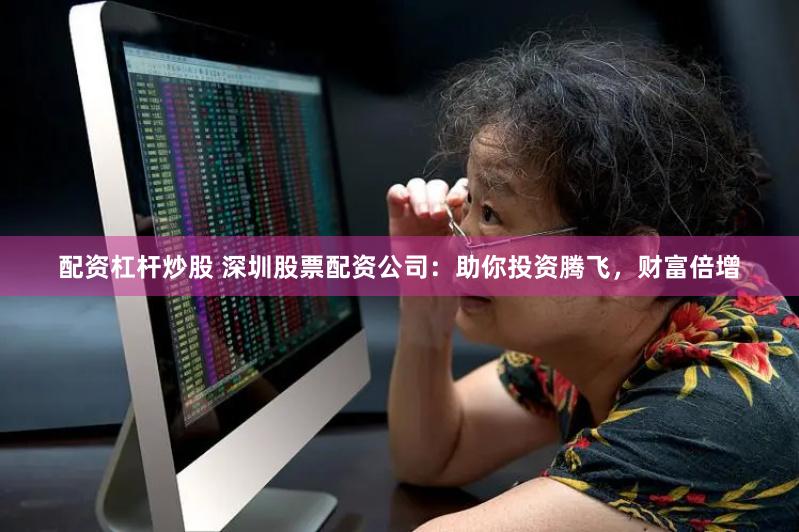 配资杠杆炒股 深圳股票配资公司：助你投资腾飞，财富倍增