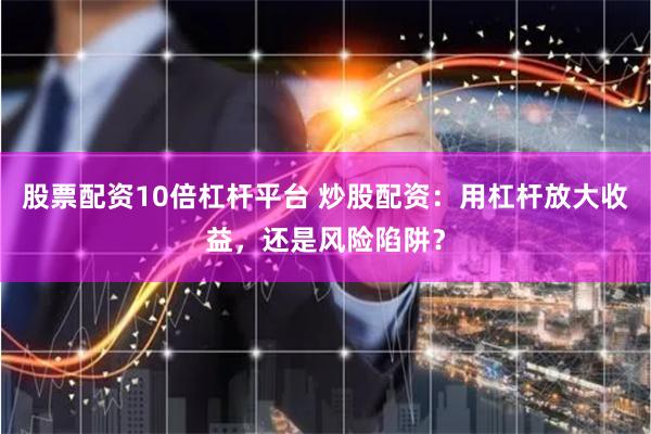 股票配资10倍杠杆平台 炒股配资：用杠杆放大收益，还是风险陷阱？