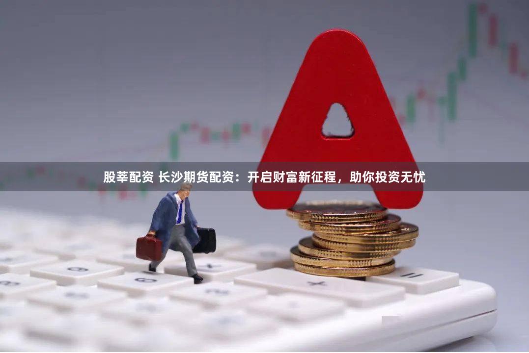 股莘配资 长沙期货配资：开启财富新征程，助你投资无忧